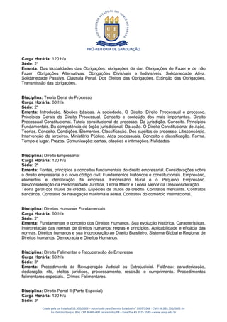 PRÓ-REITORIA DE GRADUAÇÃO

Carga Horária: 120 h/a
Série: 2ª
Ementa: Das Modalidades das Obrigações: obrigações de dar. Obrigações de Fazer e de não
Fazer. Obrigações Alternativas. Obrigações Divisíveis e Indivisíveis. Solidariedade Ativa.
Solidariedade Passiva. Cláusula Penal. Dos Efeitos das Obrigações. Extinção das Obrigações.
Transmissão das obrigações.


Disciplina: Teoria Geral do Processo
Carga Horária: 60 h/a
Série: 2ª
Ementa: Introdução. Noções básicas. A sociedade. O Direito. Direito Processual e processo.
Princípios Gerais do Direito Processual. Conceito e conteúdo dos mais importantes. Direito
Processual Constitucional. Tutela constitucional do processo. Da jurisdição. Conceito. Princípios
Fundamentais. Da competência do órgão jurisdicional. Da ação. O Direito Constitucional de Ação.
Teorias. Conceito. Condições. Elementos. Classificação. Dos sujeitos do processo. Litisconsórcio.
Intervenção de terceiros. Ministério Público. Atos processuais. Conceito e classificação. Forma.
Tempo e lugar. Prazos. Comunicação: cartas, citações e intimações. Nulidades.


Disciplina: Direito Empresarial
Carga Horária: 120 h/a
Série: 2ª
Ementa: Fontes, princípios e conceitos fundamentais do direito empresarial. Considerações sobre
o direito empresarial e o novo código civil. Fundamentos históricos e constitucionais. Empresário,
elementos e identificação da empresa. Empresário Rural e o Pequeno Empresário.
Desconsideração da Personalidade Jurídica, Teoria Maior e Teoria Menor da Desconsideração.
Teoria geral dos títulos de crédito. Espécies de títulos de crédito. Contratos mercantis. Contratos
bancários. Contratos de navegação marítima e aérea. Contratos do comércio internacional.


Disciplina: Direitos Humanos Fundamentais
Carga Horária: 60 h/a
Série: 2ª
Ementa: Fundamentos e conceito dos Direitos Humanos. Sua evolução histórica. Características.
Interpretação das normas de direitos humanos: regras e princípios. Aplicabilidade e eficácia das
normas. Direitos humanos e sua incorporação ao Direito Brasileiro. Sistema Global e Regional de
Direitos humanos. Democracia e Direitos Humanos.


Disciplina: Direito Falimentar e Recuperação de Empresas
Carga Horária: 60 h/a
Série: 3ª
Ementa: Procedimento de Recuperação Judicial ou Extrajudicial. Falência: caracterização,
declaração, rito, efeitos jurídicos, processamento, rescisão e cumprimento. Procedimentos
falimentares especiais. Crimes Falimentares.


Disciplina: Direito Penal II (Parte Especial)
Carga Horária: 120 h/a
Série: 3ª
           Criada pela Lei Estadual 15.300/2006 – Autorizada pelo Decreto Estadual no 3909/2008 - CNPJ 08.885.100/0001-54
                  Av. Getúlio Vargas, 850, CEP 86400-000 Jacarezinho/PR – fone/fax 43 3525 3589 – www.uenp.edu.br
 