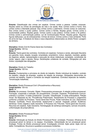 PRÓ-REITORIA DE GRADUAÇÃO

Ementa: Classificação dos crimes em espécie. Crimes contra a pessoa. Lesões corporais.
Noções sobre os crimes da periclitação da vida e da saúde. Rixa. Crimes contra a honra. Dos
crimes contra a liberdade pessoal. Dos crimes contra o patrimônio. Crimes contra os costumes.
Dos crimes contra o pudor público. Crimes contra a família. Noções gerais. Crimes contra a
incolumidade pública. Noções gerais. Crimes contra a paz pública. Crimes contra a fé pública.
Crimes contra a administração pública. Lei de Contravenções Penais. Noções gerais. Algumas
figuras delituosas. Lei de entorpecentes. Crimes de tortura. Crimes contra o meio ambiente. Porte
de arma de fogo. O Estatuto do Idoso e seus dispositivos relacionados ao direito Penal. Lavagem
de dinheiro.


Disciplina: Direito Civil III (Teoria Geral dos Contratos)
Carga Horária: 120 h/a
Série: 3ª
Ementa: Teoria geral dos contratos. Contratos em espécies: Compra e venda, alienação fiduciária
em garantia, troca, doação, locação, empreitada, empréstimo, mútuo, depósito, mandato, gestão
de negócios, edição, representação e execução de obras intelectuais, sociedade, constituição de
renda, seguro, jogo e aposta, fiança. Declarações unilaterais de vontade. Obrigações por atos
ilícitos. Liquidação das obrigações.


Disciplina: Direito do Trabalho
Carga Horária: 120 h/a
Série: 3ª
Ementa: Fundamentos e princípios do direito do trabalho. Direito individual do trabalho: contrato
de trabalho, relação de emprego, sujeitos da relação de emprego. Obrigações decorrentes do
contrato de trabalho. Sujeito e conteúdo da relação trabalhista. Contratos especiais de trabalho.
Terceirização trabalhista.


Disciplina: Direito Processual Civil I (Procedimentos e Recursos)
Carga Horária: 120 h/a
Série: 3ª
Ementa: Do processo. Conceito. Objeto. Pressupostos processuais. A relação jurídica processual.
Formação, suspensão e extinção. Do procedimento. Conceito. Espécies. Procedimento Comum:
ordinário e sumário. A tutela jurisdicional. Conceito. Classificação. A tutela antecipatória. Petição
Inicial. Da Resposta do réu. Providências Preliminares, Saneamento do Processo e Julgamento
conforme o Estado do Processo. Teoria Geral Das Provas. Poder Instrutório do Juiz. Depoimento
Pessoal. Confissão. Prova documental, testemunhal e pericial. Inspeção judicial. Audiência.
Sentença. Coisa Julgada e ação rescisória. O Processo nos Tribunais: Teoria geral dos recursos.
Recursos em espécie. Ação rescisória. Homologação de sentença estrangeira, súmula vinculante,
uniformização de jurisprudência.


Disciplina: Direito Processual Penal I
Carga Horária: 60 h/a
Série: 3ª
Ementa: Introdução ao Estudo do Direito Processual Penal. Jurisdição. Processo. Eficácia da lei
processual penal no tempo e no espaço. Imunidades. Interpretação da Lei processual penal.
Analogia. Fontes do Direito processual penal. Investigação criminal. Ação penal. Ação civil ex
delito. Competência. Da prova e questões e processos incidentes.
           Criada pela Lei Estadual 15.300/2006 – Autorizada pelo Decreto Estadual no 3909/2008 - CNPJ 08.885.100/0001-54
                  Av. Getúlio Vargas, 850, CEP 86400-000 Jacarezinho/PR – fone/fax 43 3525 3589 – www.uenp.edu.br
 