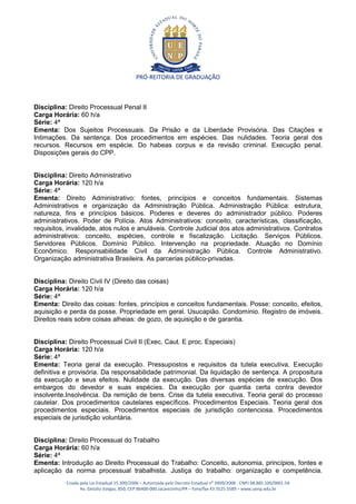 PRÓ-REITORIA DE GRADUAÇÃO



Disciplina: Direito Processual Penal II
Carga Horária: 60 h/a
Série: 4ª
Ementa: Dos Sujeitos Processuais. Da Prisão e da Liberdade Provisória. Das Citações e
Intimações. Da sentença. Dos procedimentos em espécies. Das nulidades. Teoria geral dos
recursos. Recursos em espécie. Do habeas corpus e da revisão criminal. Execução penal.
Disposições gerais do CPP.


Disciplina: Direito Administrativo
Carga Horária: 120 h/a
Série: 4ª
Ementa: Direito Administrativo: fontes, princípios e conceitos fundamentais. Sistemas
Administrativos e organização da Administração Pública. Administração Pública: estrutura,
natureza, fins e princípios básicos. Poderes e deveres do administrador público. Poderes
administrativos. Poder de Polícia. Atos Administrativos: conceito, características, classificação,
requisitos, invalidade, atos nulos e anuláveis. Controle Judicial dos atos administrativos. Contratos
administrativos: conceito, espécies, controle e fiscalização. Licitação. Serviços Públicos.
Servidores Públicos. Domínio Público. Intervenção na propriedade. Atuação no Domínio
Econômico. Responsabilidade Civil da Administração Pública. Controle Administrativo.
Organização administrativa Brasileira. As parcerias público-privadas.


Disciplina: Direito Civil IV (Direito das coisas)
Carga Horária: 120 h/a
Série: 4ª
Ementa: Direito das coisas: fontes, princípios e conceitos fundamentais. Posse: conceito, efeitos,
aquisição e perda da posse. Propriedade em geral. Usucapião. Condomínio. Registro de imóveis.
Direitos reais sobre coisas alheias: de gozo, de aquisição e de garantia.


Disciplina: Direito Processual Civil II (Exec, Caut. E proc. Especiais)
Carga Horária: 120 h/a
Série: 4ª
Ementa: Teoria geral da execução. Pressupostos e requisitos da tutela executiva. Execução
definitiva e provisória. Da responsabilidade patrimonial. Da liquidação de sentença. A propositura
da execução e seus efeitos. Nulidade da execução. Das diversas espécies de execução. Dos
embargos do devedor e suas espécies. Da execução por quantia certa contra devedor
insolvente.Insolvência. Da remição de bens. Crise da tutela executiva. Teoria geral do processo
cautelar. Dos procedimentos cautelares específicos. Procedimentos Especiais. Teoria geral dos
procedimentos especiais. Procedimentos especiais de jurisdição contenciosa. Procedimentos
especiais de jurisdição voluntária.


Disciplina: Direito Processual do Trabalho
Carga Horária: 60 h/a
Série: 4ª
Ementa: Introdução ao Direito Processual do Trabalho: Conceito, autonomia, princípios, fontes e
aplicação da norma processual trabalhista. Justiça do trabalho: organização e competência.
           Criada pela Lei Estadual 15.300/2006 – Autorizada pelo Decreto Estadual no 3909/2008 - CNPJ 08.885.100/0001-54
                  Av. Getúlio Vargas, 850, CEP 86400-000 Jacarezinho/PR – fone/fax 43 3525 3589 – www.uenp.edu.br
 