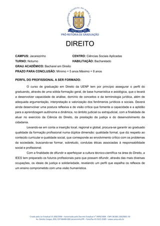 PRÓ-REITORIA DE GRADUAÇÃO


                                                    DIREITO
CAMPUS: Jacarezinho                                        CENTRO: Ciências Sociais Aplicadas
TURNO: Noturno                                             HABILITAÇÃO: Bacharelado
GRAU ACADÊMICO: Bacharel em Direito
PRAZO PARA CONCLUSÃO: Mínimo = 5 anos Máximo = 8 anos

PERFIL DO PROFISSIONAL A SER FORMADO:

         O curso de graduação em Direito da UENP tem por princípio assegurar o perfil do
graduando, através de uma sólida formação geral, de base humanística e axiológica, que o levará
a desenvolver capacidade de análise, domínio de conceitos e da terminologia jurídica, além de
adequada argumentação, interpretação e valorização dos fenômenos jurídicos e sociais. Deverá
ainda desenvolver uma postura reflexiva e de visão crítica que fomente a capacidade e a aptidão
para a aprendizagem autônoma e dinâmica, no âmbito judicial ou extrajudicial, com a finalidade de
atuar no exercício da Ciência do Direito, da prestação da justiça e do desenvolvimento da
cidadania.
         Levando-se em conta a inserção local, regional e global, procura-se garantir ao graduado
qualidade da formação profissional numa dúplice dimensão: qualidade formal, que diz respeito ao
conteúdo curricular e qualidade social, que corresponde ao envolvimento crítico com os problemas
da sociedade, buscando-se formar, sobretudo, condutas éticas associadas à responsabilidade
social e profissional.
         Com a finalidade de difundir e aperfeiçoar a cultura técnico-científica na área do Direito, a
IEES tem preparado os futuros profissionais para que possam difundir, através das mais diversas
ocupações, os ideais de justiça e solidariedade, revelando um perfil que espelha os reflexos de
um ensino comprometido com uma visão humanística.




             Criada pela Lei Estadual 15.300/2006 – Autorizada pelo Decreto Estadual no 3909/2008 - CNPJ 08.885.100/0001-54
                    Av. Getúlio Vargas, 850, CEP 86400-000 Jacarezinho/PR – fone/fax 43 3525 3589 – www.uenp.edu.br
 