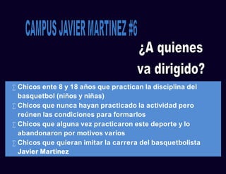  Chicos ente 8 y 18 años que practican la disciplina del
basquetbol (niños y niñas)
 Chicos que nunca hayan practicado la actividad pero
reúnen las condiciones para formarlos
 Chicos que alguna vez practicaron este deporte y lo
abandonaron por motivos varios
 Chicos que quieran imitar la carrera del basquetbolista
Javier Martínez
 