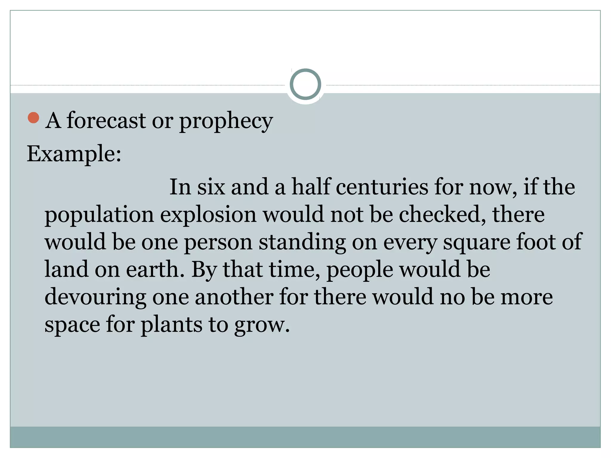 A forecast or prophecy
Example:
              In six and a half centuries for now, if the
 population explosion would not be checked, there
 would be one person standing on every square foot of
 land on earth. By that time, people would be
 devouring one another for there would no be more
 space for plants to grow.
 