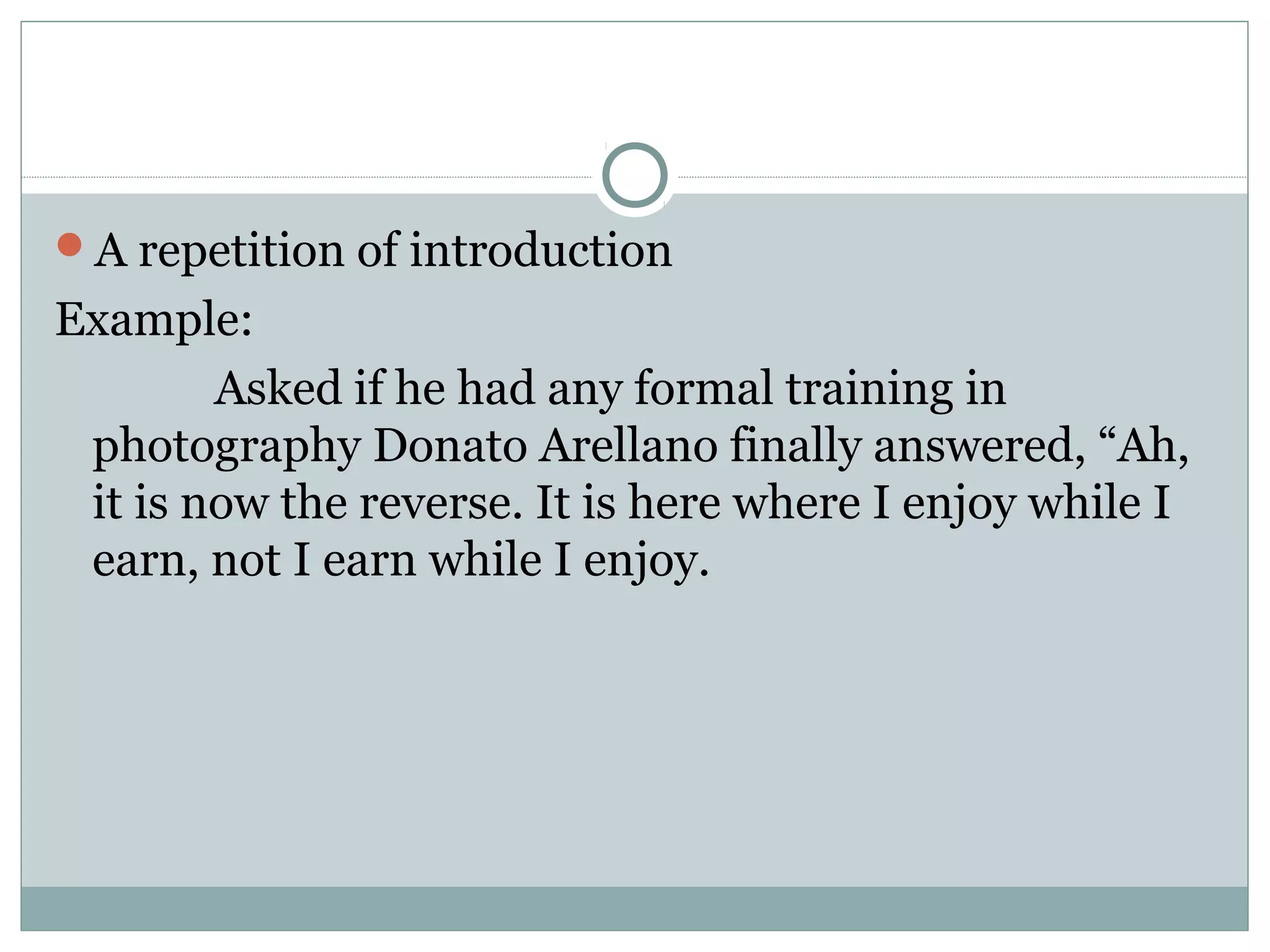 A repetition of introduction
Example:
        Asked if he had any formal training in
 photography Donato Arellano finally answered, “Ah,
 it is now the reverse. It is here where I enjoy while I
 earn, not I earn while I enjoy.
 