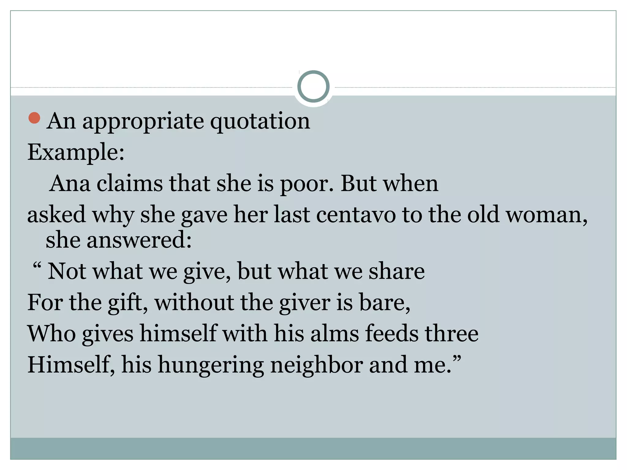 An appropriate quotation
Example:
  Ana claims that she is poor. But when
asked why she gave her last centavo to the old woman,
  she answered:
“ Not what we give, but what we share
For the gift, without the giver is bare,
Who gives himself with his alms feeds three
Himself, his hungering neighbor and me.”
 