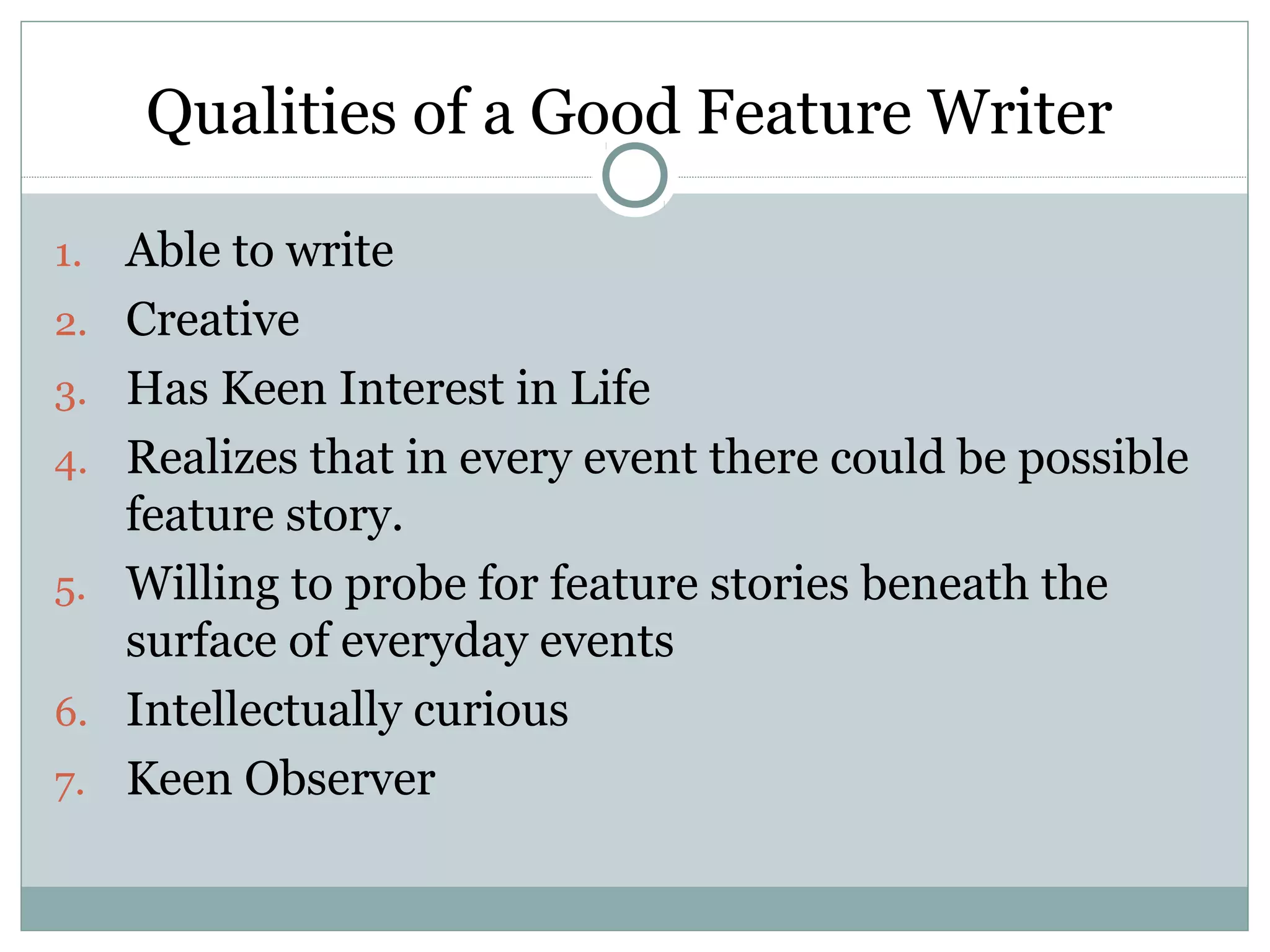 Qualities of a Good Feature Writer

1.   Able to write
2.   Creative
3.   Has Keen Interest in Life
4.   Realizes that in every event there could be possible
     feature story.
5.   Willing to probe for feature stories beneath the
     surface of everyday events
6.   Intellectually curious
7.   Keen Observer
 