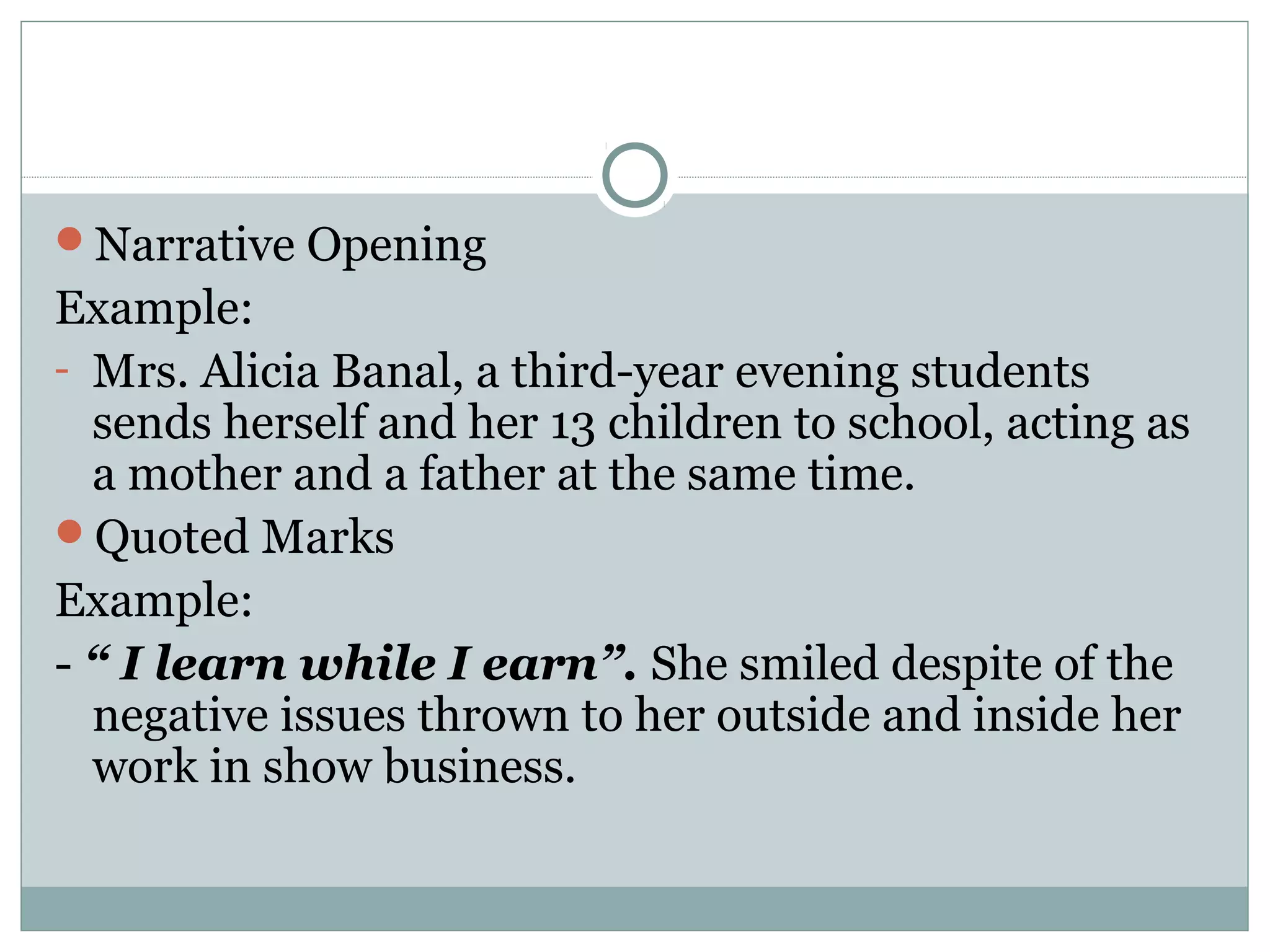 Narrative Opening
Example:
- Mrs. Alicia Banal, a third-year evening students
  sends herself and her 13 children to school, acting as
  a mother and a father at the same time.
Quoted Marks
Example:
- “ I learn while I earn”. She smiled despite of the
  negative issues thrown to her outside and inside her
  work in show business.
 