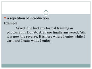 A repetition of introduction
Example:
        Asked if he had any formal training in
 photography Donato Arellano finally answered, “Ah,
 it is now the reverse. It is here where I enjoy while I
 earn, not I earn while I enjoy.
 