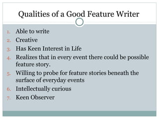 Qualities of a Good Feature Writer

1.   Able to write
2.   Creative
3.   Has Keen Interest in Life
4.   Realizes that in every event there could be possible
     feature story.
5.   Willing to probe for feature stories beneath the
     surface of everyday events
6.   Intellectually curious
7.   Keen Observer
 