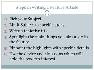 Steps in writing a Feature Article

1) Pick your Subject
2) Limit Subject to specific areas
3) Write a tentative title
4) Spot light the main things you aim to do in
   the feature
5) Pinpoint the highlights with specific details
6) Use the device and situations which will
   hold the reader’s interest
 