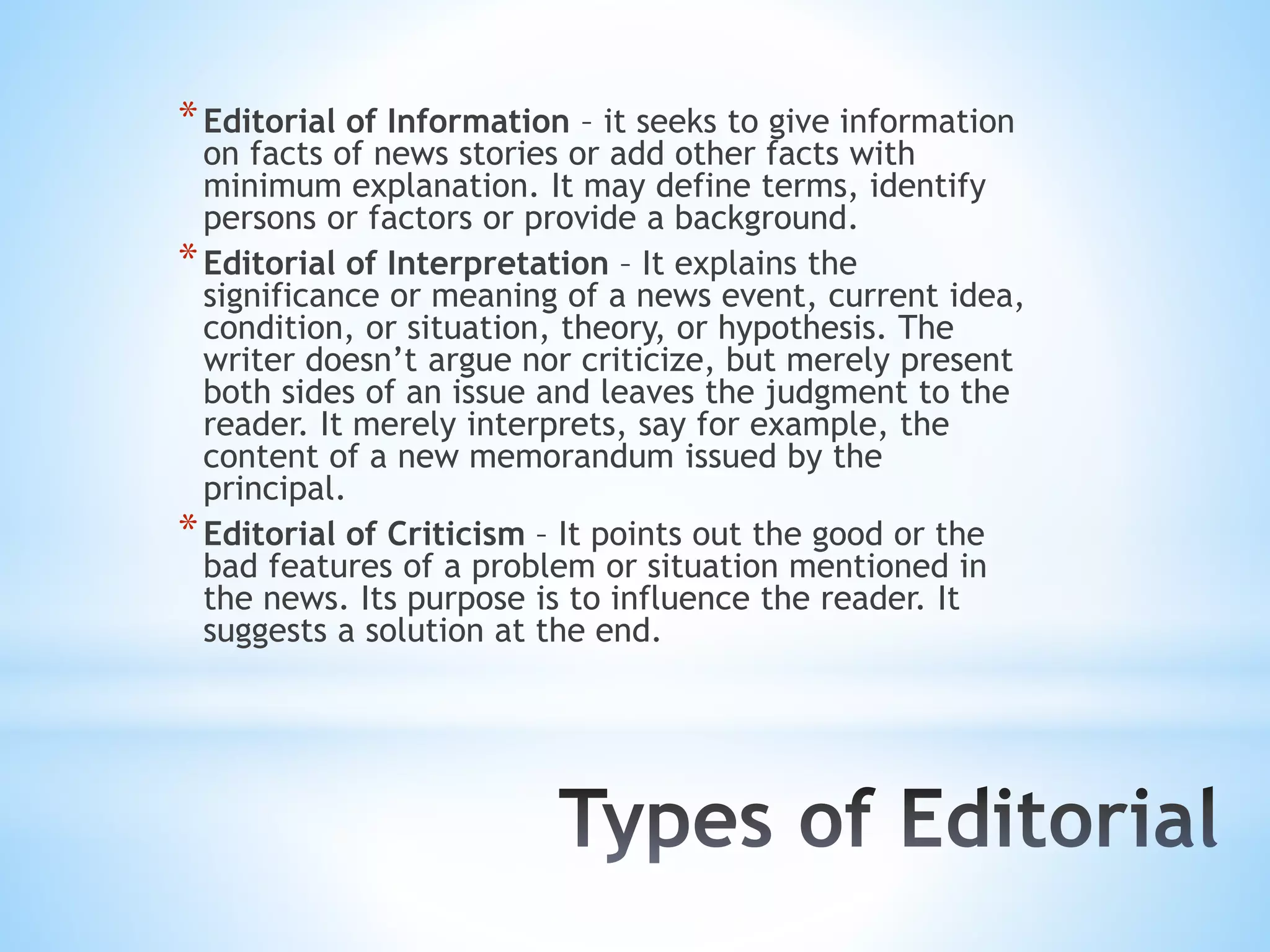 *Editorial of Information – it seeks to give information
on facts of news stories or add other facts with
minimum explanation. It may define terms, identify
persons or factors or provide a background.
*Editorial of Interpretation – It explains the
significance or meaning of a news event, current idea,
condition, or situation, theory, or hypothesis. The
writer doesn’t argue nor criticize, but merely present
both sides of an issue and leaves the judgment to the
reader. It merely interprets, say for example, the
content of a new memorandum issued by the
principal.
*Editorial of Criticism – It points out the good or the
bad features of a problem or situation mentioned in
the news. Its purpose is to influence the reader. It
suggests a solution at the end.
 