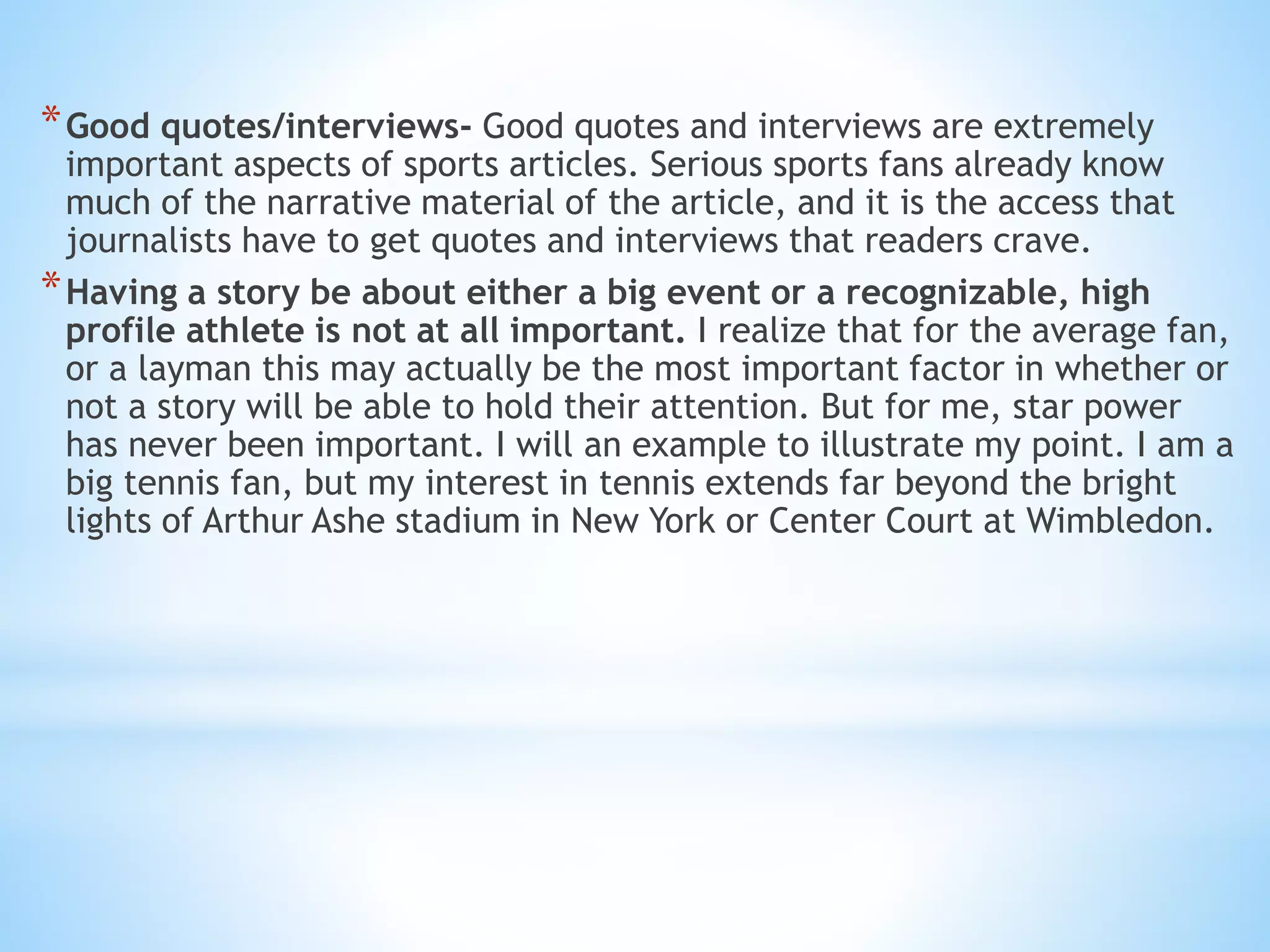 *Good quotes/interviews- Good quotes and interviews are extremely
important aspects of sports articles. Serious sports fans already know
much of the narrative material of the article, and it is the access that
journalists have to get quotes and interviews that readers crave.
*Having a story be about either a big event or a recognizable, high
profile athlete is not at all important. I realize that for the average fan,
or a layman this may actually be the most important factor in whether or
not a story will be able to hold their attention. But for me, star power
has never been important. I will an example to illustrate my point. I am a
big tennis fan, but my interest in tennis extends far beyond the bright
lights of Arthur Ashe stadium in New York or Center Court at Wimbledon.
 