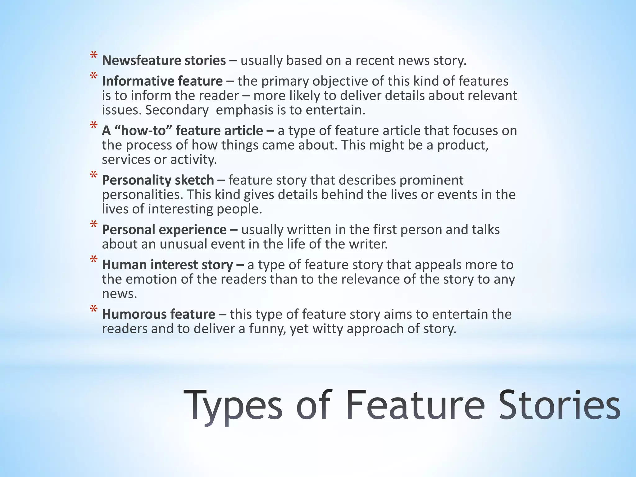 * Newsfeature stories – usually based on a recent news story.
* Informative feature – the primary objective of this kind of features
is to inform the reader – more likely to deliver details about relevant
issues. Secondary emphasis is to entertain.
* A “how-to” feature article – a type of feature article that focuses on
the process of how things came about. This might be a product,
services or activity.
* Personality sketch – feature story that describes prominent
personalities. This kind gives details behind the lives or events in the
lives of interesting people.
* Personal experience – usually written in the first person and talks
about an unusual event in the life of the writer.
* Human interest story – a type of feature story that appeals more to
the emotion of the readers than to the relevance of the story to any
news.
* Humorous feature – this type of feature story aims to entertain the
readers and to deliver a funny, yet witty approach of story.
 