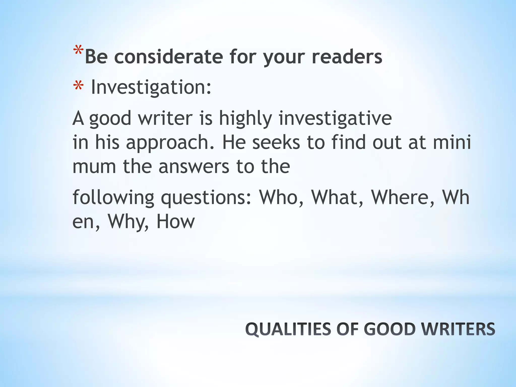 *Be considerate for your readers
* Investigation:
A good writer is highly investigative
in his approach. He seeks to find out at mini
mum the answers to the
following questions: Who, What, Where, Wh
en, Why, How
 