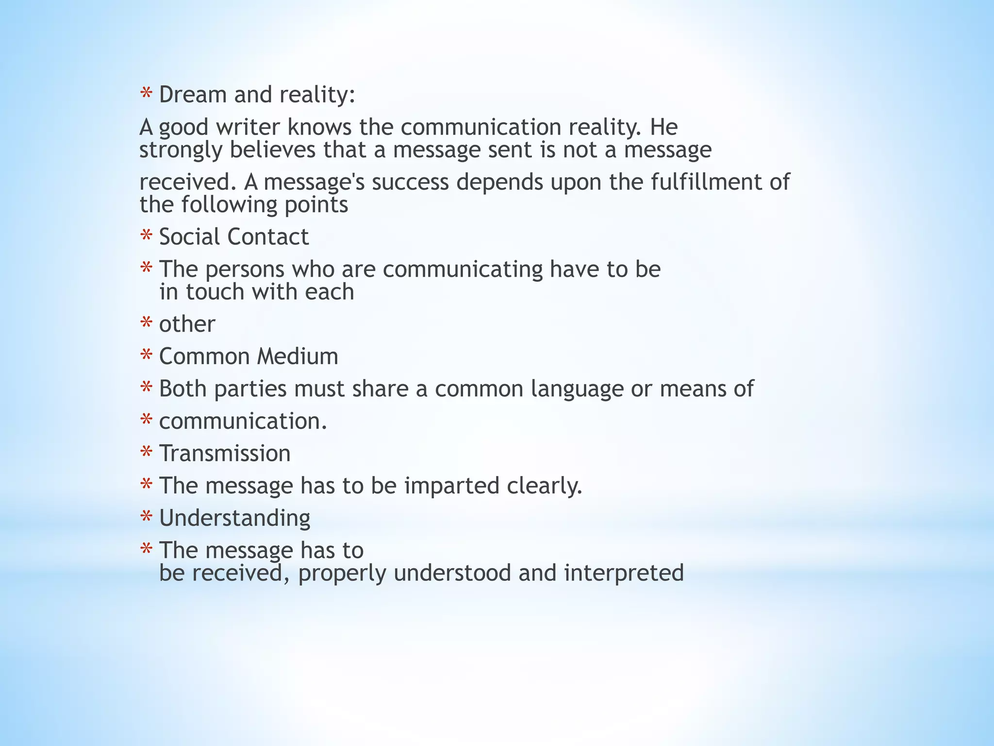 * Dream and reality:
A good writer knows the communication reality. He
strongly believes that a message sent is not a message
received. A message's success depends upon the fulfillment of
the following points
* Social Contact
* The persons who are communicating have to be
in touch with each
* other
* Common Medium
* Both parties must share a common language or means of
* communication.
* Transmission
* The message has to be imparted clearly.
* Understanding
* The message has to
be received, properly understood and interpreted
 