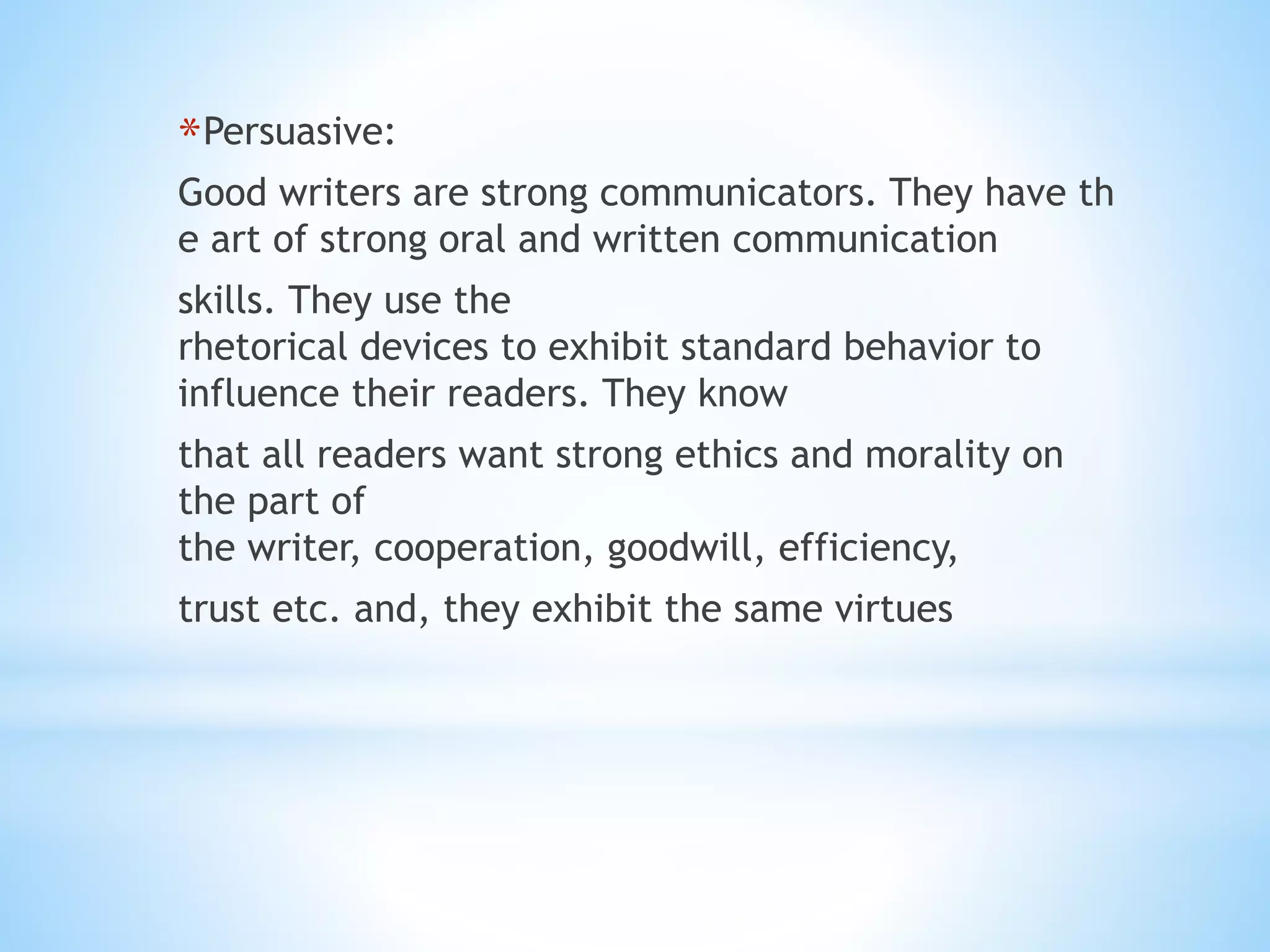 *Persuasive:
Good writers are strong communicators. They have th
e art of strong oral and written communication
skills. They use the
rhetorical devices to exhibit standard behavior to
influence their readers. They know
that all readers want strong ethics and morality on
the part of
the writer, cooperation, goodwill, efficiency,
trust etc. and, they exhibit the same virtues
 
