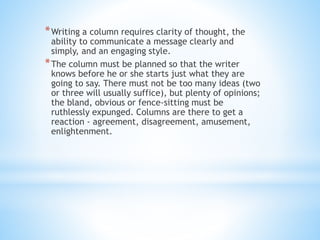 *Writing a column requires clarity of thought, the
ability to communicate a message clearly and
simply, and an engaging style.
*The column must be planned so that the writer
knows before he or she starts just what they are
going to say. There must not be too many ideas (two
or three will usually suffice), but plenty of opinions;
the bland, obvious or fence-sitting must be
ruthlessly expunged. Columns are there to get a
reaction - agreement, disagreement, amusement,
enlightenment.
 