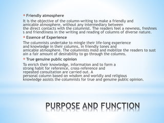 * Friendly atmosphere
It is the objective of the column-writing to make a friendly and
amicable atmosphere, without any intermediary between
the direct contacts with the columnist. The readers feel a newness, freshnes
s and friendliness in the writing and reading of columns of diverse nature.
* Essence of Experience
The columnists undertake to mingle their life-long experience
and knowledge in their columns, in friendly tones and
amicable atmosphere. The columnists mold and mobilize the readers to sust
ain a fair amount of desirability to go through the columns.
* True genuine public opinion
To enrich their knowledge, information and to form a
strong habit for reference, cross-reference and
repeated consultation are carried out. A
personal column based on wisdom and worldly and religious
knowledge assists the columnists for true and genuine public opinion.
 