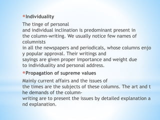 *Individuality
The tinge of personal
and individual inclination is predominant present in
the column-writing. We usually notice few names of
columnists
in all the newspapers and periodicals, whose columns enjo
y popular approval. Their writings and
sayings are given proper importance and weight due
to individuality and personal address.
*Propagation of supreme values
Mainly current affairs and the issues of
the times are the subjects of these columns. The art and t
he demands of the column-
writing are to present the issues by detailed explanation a
nd explanation.
 