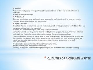 *
* Personal
A columnist must possess some qualities at the personal level, as these are essential for him to
be known
as a better individual as well.
* Professional
Someone with just personal qualities is never a successful professional, until he possesses certain
qualities, which are a must for any professional.
* Highly Educated
It is a fact that not all columnists are well-read or educated. In Urdu journalism, we find that there are
many columnists who are not highly well-
qualified, but with the passage of time, they have mastered the
traits of columnists and they are now heavily paid by the newspapers. No doubt, they have definitely
well-read now. Those who are not into reading, expose themselves, sooner or later.
On the other hand, degrees do matter now, as these have become a pre-requisite to the introduction
because time has changed. Now people definitely see who is talking and what, especially when the
media is progressing day and night; hence making it pertinent for a columnist, to be well-
read and educated.
It is deemed so because he will understand the changing times,
and will be able make readers comprehend too.
Secondly, it important for him to having knowledge of the related fields for which he is writing.
 