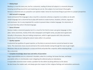 * Widely Read
Reading is a must for every one, but for a columnist, reading of almost all subjects is a necessity because
knowing everything around him and mastering one can do. One subject, he must know it thoroughly
because a columnist acts as a preacher-cum-opinion maker; hence he must know things to put them in a proper perspective.
* Well-versed in Language
Good command of the language is also a must for a columnist, whereas a reporter or an editor can do with
simple language, but a columnist has to play with words to create humour, situation, criticism, argument
and conclusion. So it is very important for a writer to present ideas in better language. For columnists, it
is a must that they write in the best language.
* Sense of humor
Humour makes a columnist popular, but it is a must for him that he never uses gross language or dirty
jokes. Some columnists, mostly of the Urdu newspapers and English rarely, use jokes but to good avail.
Actually, in the process, they are making comparisons, which is again popular with Urdu columnists.
Good sense of humour making the column looks softer in its outlook.
* Quality reporter
A columnist has qualities of a good reporter, as City diary or personal columns cannot be based on news
items. The columnists move around and look at the society besides seeing through the news to get insight.
Moreover, they are also looking for a scoop and think and probe like a reporter, while analysing things
like a columnist.
* Complete knowledge about laws and ethics of journalism
Huge responsibilities are on a columnist' shoulders, when he is writing. He knows the laws, and keeps
journalistic ethics in mind besides never relegating the editorial policy to redundancy.
A responsible columnist never creates a problem for the editors by being oblivious to the above.
He also knows the readers well, and always give due respect to their religious feelings and nationalistic sentiments.
 
