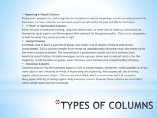 *
* Reporting-in-Depth Columns
Background, perspective, and interpretation are given to various happenings, usually already presented in
hard news. In these columns, current news events are related to the past and also to the future.
* "I Think" or Opinionated Columns
Either because of extensive training, long time observations, or sheer lack of modesty, Columnists set
themselves up as experts and then expound their opinions for the general public. They try to compensate
in heat for what they cannot provide in light.
* Gossip Columns
Everybody likes to learn a juicy bit of gossip. One whole field of column writing is built on this
characteristic. Such a column contains little except its unquestionably titillating value; this needs not be
the writer's exclusive domain. The uncovering of a government scandal may have profound (and
beneficial) ramifications. No daily newspaper carries a gossip column and its natural habit is the film
magazine, which flourishes on gossip, some malicious, some harmless but unquestionably titillating.
* Humorous Columns
Columnist tries to find the humorous aspects in life to amuse readers. Sometimes, these spotlight an event
more clearly than thousands of words of expounding and explaining. Many papers still shy of having
regular daily humorous column. Columns are much liked, which contain some satirical comments.
Many papers still shy of having regular daily humorous column. However these columns are much liked,
which contain some satirical comments.
 