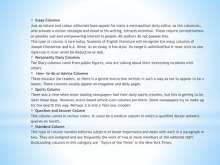 * Essay Columns
Just as nature and colour editorials have appeal for many a metropolitan daily editor, so the columnist,
who arouses a similar nostalgia and mood in his writing, attracts attention. These require perceptiveness
or possibly just and overpowering interest in people. All authors do not possess this.
This type of column is rare today. Students of English literature will recognize the essay columns of
Joseph Chesterton and A.A. Mime. As an essay, it has style. Its range is unlimited but it must stick to one
rigid rule-it must never be deductive or dull.
* Personality Diary Columns
The Diary columns come from public figures, who are talking about their interesting incidents with
others.
* How- to-do or Advice Columns
These educate the readers, as there is a gentle instruction written in such a way as not to appear to be a
lesson. These columns usually appear on magazine and daily pages.
* Sports Column
There was a time when some leading newspapers had their daily sports columns, but this is getting to be
rarer these days. However, event-based article-cum-columns are there. Some newspapers try to make-up
for the dearth this way. Perhaps it is still a field less trodden
* Question and Answer Column
This column comes in various colors. It could be a medical column in which a qualified doctor answers
queries on health.
* Standard Column
This type of column handles editorial subjects of lesser importance and deals with each in a paragraph or
two. They are unsigned and are frequently the work of two or more members of the editorial staff.
Outstanding columns in this category are `Topics of the Times" in the New York Times.
 