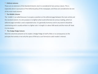 * Political columns
These are an extension of the Standard Column, but it is considered of very serious nature. This is
especially done in pursuance of the Editorial policy of the newspaper, and these are considered to be one
of the most-read columns
* The Middle Column
The `middle' is so-called because it occupies a position on the editorial page between the main article and
the standard column. Its sole purpose is to lighten what could otherwise be serious reading, which an
editorial page normally is and is expected to be. It is generally humorous and in any event it should be
entertaining and is usually written in a lighter vein. In length it is about 500 words and the more off- beat
it is the better.
* The Hodge-Podge Column
Here the columnist presents to his reader a Hodge Podge of stuff a little or no consequence on the
principle that variety is not only the spice of life but a sure formula to catch reader's interest.
 