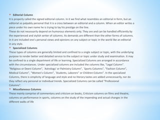 * Editorial Column
It is properly called the signed editorial column. In it we find what resembles an editorial in form, but an
editorial so palpably personal that it is a cross between an editorial and a column. When an editor writes a
piece under his own name he is trying to lay his prestige on the line.
These do not necessarily depend on humorous elements only. They are and can be handled efficiently by
the experienced and stylish writer of columns. Its demands are different than the other forms of columns.
In it are included one's personal views and opinions on any subject or topic in the world like an editorial
in any style.
* Specialized Columns
These types of columns are generally limited and confined to a single subject or topic, with the underlying
purpose to render better and detailed service to the subject or topic under study and examination. It may
be confined to a single department of life or learning. Specialized Columns are arranged in accordance
with the circumstances. Under specialized columns are included the columns like, "Legal Column".
"Religious or Deeni Column", `Astrology' or Palmistry Column", `Sports Columns", "Fashion Column",
Medical Column", "Women's Column", `Students, Laborers" or Children Column". In the specialized
Columns, there is simplicity of language and style and no literary tastes are added unnecessarily, nor do
they reflect any personal or individual trends. Specialized Columns can be called "Professional
Columns".
* Miscellaneous Columns
These mainly comprise of commentary and criticism on books, Criticism columns on films and theatre,
columns on performance in sports, columns on the study of the impending and actual changes in the
different walks of life
 