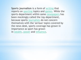 Sports journalism is a form of writing that
reports on sporting topics and games. While the
sports department within some newspapers has
been mockingly called the toy department,
because sports journalists do not concern
themselves with the 'serious' topics covered by
the news desk, sports coverage has grown in
importance as sport has grown
in wealth, power and influence.
 
