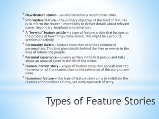 * Newsfeature stories – usually based on a recent news story.
* Informative feature – the primary objective of this kind of features
is to inform the reader – more likely to deliver details about relevant
issues. Secondary emphasis is to entertain.
* A “how-to” feature article – a type of feature article that focuses on
the process of how things came about. This might be a product,
services or activity.
* Personality sketch – feature story that describes prominent
personalities. This kind gives details behind the lives or events in the
lives of interesting people.
* Personal experience – usually written in the first person and talks
about an unusual event in the life of the writer.
* Human interest story – a type of feature story that appeals more to
the emotion of the readers than to the relevance of the story to any
news.
* Humorous feature – this type of feature story aims to entertain the
readers and to deliver a funny, yet witty approach of story.
 