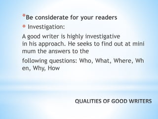 *Be considerate for your readers
* Investigation:
A good writer is highly investigative
in his approach. He seeks to find out at mini
mum the answers to the
following questions: Who, What, Where, Wh
en, Why, How
 