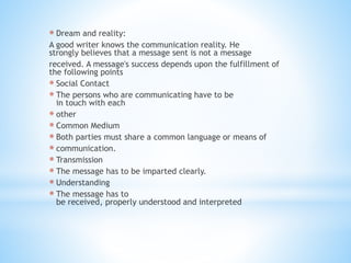 * Dream and reality:
A good writer knows the communication reality. He
strongly believes that a message sent is not a message
received. A message's success depends upon the fulfillment of
the following points
* Social Contact
* The persons who are communicating have to be
in touch with each
* other
* Common Medium
* Both parties must share a common language or means of
* communication.
* Transmission
* The message has to be imparted clearly.
* Understanding
* The message has to
be received, properly understood and interpreted
 
