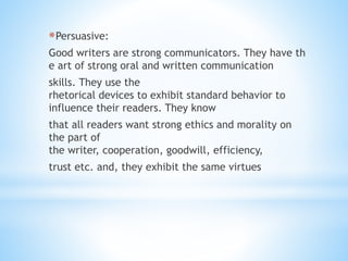 *Persuasive:
Good writers are strong communicators. They have th
e art of strong oral and written communication
skills. They use the
rhetorical devices to exhibit standard behavior to
influence their readers. They know
that all readers want strong ethics and morality on
the part of
the writer, cooperation, goodwill, efficiency,
trust etc. and, they exhibit the same virtues
 