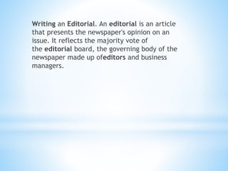 Writing an Editorial. An editorial is an article
that presents the newspaper's opinion on an
issue. It reflects the majority vote of
the editorial board, the governing body of the
newspaper made up ofeditors and business
managers.
 