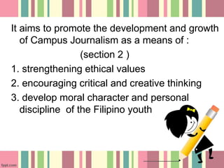 It aims to promote the development and growth
of Campus Journalism as a means of :
(section 2 )
1. strengthening ethical values
2. encouraging critical and creative thinking
3. develop moral character and personal
discipline of the Filipino youth
 