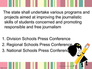 The state shall undertake various programs and
projects aimed at improving the journalistic
skills of students concerned and promoting
responsible and free journalism
1. Division Schools Press Conference
2. Regional Schools Press Conference
3. National Schools Press Conference
 