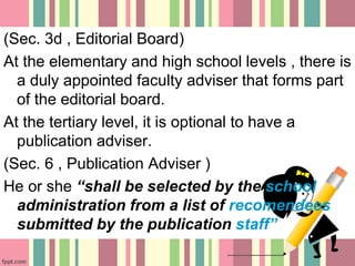 (Sec. 3d , Editorial Board)
At the elementary and high school levels , there is
a duly appointed faculty adviser that forms part
of the editorial board.
At the tertiary level, it is optional to have a
publication adviser.
(Sec. 6 , Publication Adviser )
He or she “shall be selected by the school
administration from a list of recomendees
submitted by the publication staff”
 