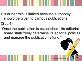 His or her role is limited because autonomy
should be given to campus publications.
(Sec.4)
“Once the publication is established , its editorial
board shall freely determine its editorial policies
and manage the publication’s fund.”
 