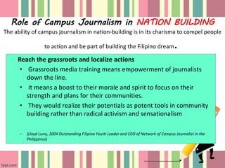 Role of Campus Journalism in NATION BUILDING
The ability of campus journalism in nation-building is in its charisma to compel people
to action and be part of building the Filipino dream.
Reach the grassroots and localize actions
• Grassroots media training means empowerment of journalists
down the line.
• It means a boost to their morale and spirit to focus on their
strength and plans for their communities.
• They would realize their potentials as potent tools in community
building rather than radical activism and sensationalism
– (Lloyd Luna, 2004 Outstanding Filipino Youth Leader and CEO of Network of Campus Journalist in the
Philippines)
 