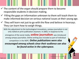  The content of the organ should prepare them to become
responsible students in decision making.
 Filling the gaps on information unknown to them will teach them to
make informed decision on serious national issues at their young age.
 They will learn not just to go with the flow and believe in hearsays.
They can learn how to weigh things.
With the adjustment to the technological innovations, campus journalism is not
only nailed on print publication anymore. In 2003, in response to the
emergence of the social media, online journalism was introduced
among campus journalists. Online writing was included as part of individual
competition in the NSPC. Online publications were also
encouraged among schools since their audience can also
be found active in the cyberspace.
 