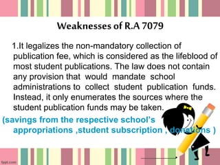 Weaknessesof R.A7079
1.It legalizes the non-mandatory collection of
publication fee, which is considered as the lifeblood of
most student publications. The law does not contain
any provision that would mandate school
administrations to collect student publication funds.
Instead, it only enumerates the sources where the
student publication funds may be taken.
(savings from the respective school’s
appropriations ,student subscription , donations )
 