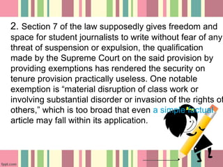 2. Section 7 of the law supposedly gives freedom and
space for student journalists to write without fear of any
threat of suspension or expulsion, the qualification
made by the Supreme Court on the said provision by
providing exemptions has rendered the security on
tenure provision practically useless. One notable
exemption is “material disruption of class work or
involving substantial disorder or invasion of the rights of
others,” which is too broad that even a simple factual
article may fall within its application.
 
