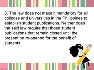 3. The law does not make it mandatory for all
colleges and universities in the Philippines to
establish student publications. Neither does
the said law require that those student
publications that remain closed until the
present be re-opened for the benefit of
students.
 