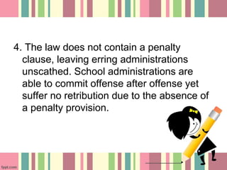 4. The law does not contain a penalty
clause, leaving erring administrations
unscathed. School administrations are
able to commit offense after offense yet
suffer no retribution due to the absence of
a penalty provision.
 