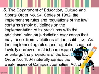 5. The Department of Education, Culture and
Sports Order No. 94, Series of 1992, the
implementing rules and regulations of the law,
contains simply guidelines on the
implementation of its provisions with the
additional rules on jurisdiction over cases that
may arise from violations of the said law. As
the implementing rules and regulations cannot
lawfully narrow or restrict and expand, broaden,
or enlarge the provisions of the law, DECS
Order No. 1994 naturally carries the
weaknesses of Campus Journalism Act of 1991.
 