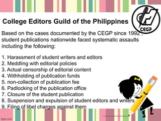 College Editors Guild of the Philippines
Based on the cases documented by the CEGP since 1992 ,
student publications nationwide faced systematic assaults
including the following:
1. Harassment of student writers and editors
2. Meddling with editorial policies
3. Actual censorship of editorial content
4. Withholding of publication funds
5. non-collection of publication fee
6. Padlocking of the publication office
7. Closure of the student publication
8. Suspension and expulsion of student editors and writers
9. Filing of libel charges against them
 