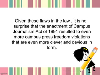 Given these flaws in the law , it is no
surprise that the enactment of Campus
Journalism Act of 1991 resulted to even
more campus press freedom violations
that are even more clever and devious in
form.
 