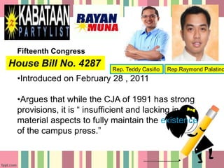 House Bill No. 4287
•Introduced on February 28 , 2011
•Argues that while the CJA of 1991 has strong
provisions, it is “ insufficient and lacking in
material aspects to fully maintain the existence
of the campus press.”
Fifteenth Congress
Rep. Teddy Casiño Rep.Raymond Palatino
 