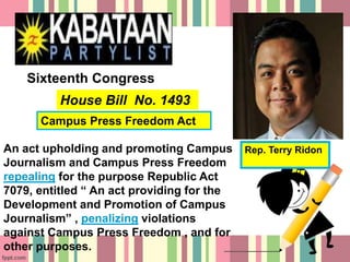 Rep. Terry Ridon
House Bill No. 1493
Sixteenth Congress
An act upholding and promoting Campus
Journalism and Campus Press Freedom
repealing for the purpose Republic Act
7079, entitled “ An act providing for the
Development and Promotion of Campus
Journalism” , penalizing violations
against Campus Press Freedom , and for
other purposes.
Campus Press Freedom Act
 