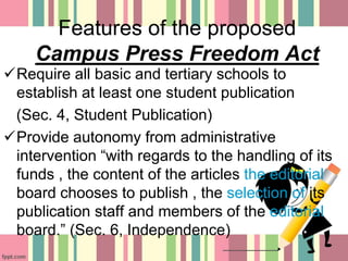 Features of the proposed
Campus Press Freedom Act
Require all basic and tertiary schools to
establish at least one student publication
(Sec. 4, Student Publication)
Provide autonomy from administrative
intervention “with regards to the handling of its
funds , the content of the articles the editorial
board chooses to publish , the selection of its
publication staff and members of the editorial
board.” (Sec. 6, Independence)
 